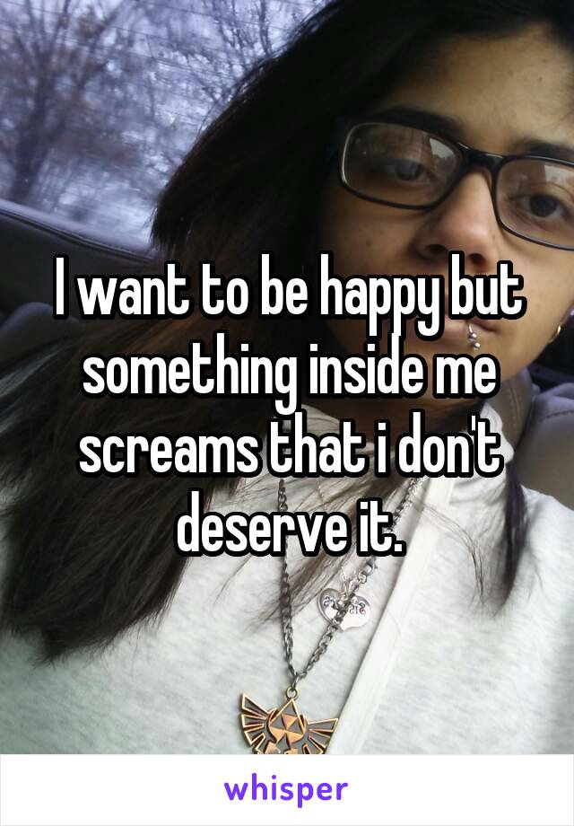 I want to be happy but something inside me screams that i don't deserve it.