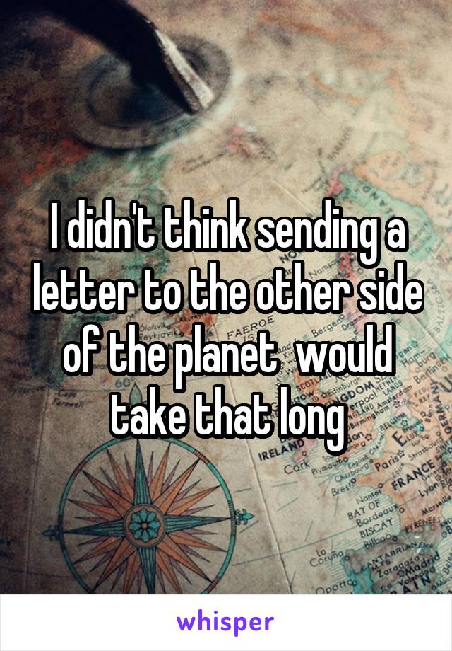 I didn't think sending a letter to the other side of the planet  would take that long