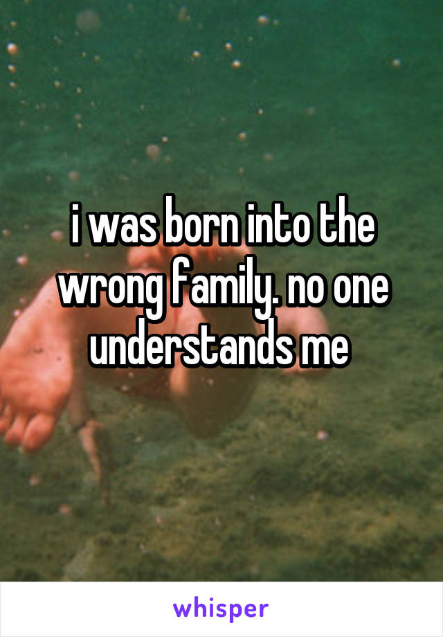 i was born into the wrong family. no one understands me 
