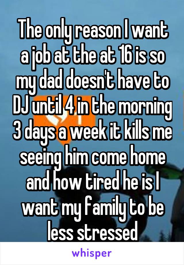 The only reason I want a job at the at 16 is so my dad doesn't have to DJ until 4 in the morning 3 days a week it kills me seeing him come home and how tired he is I want my family to be less stressed