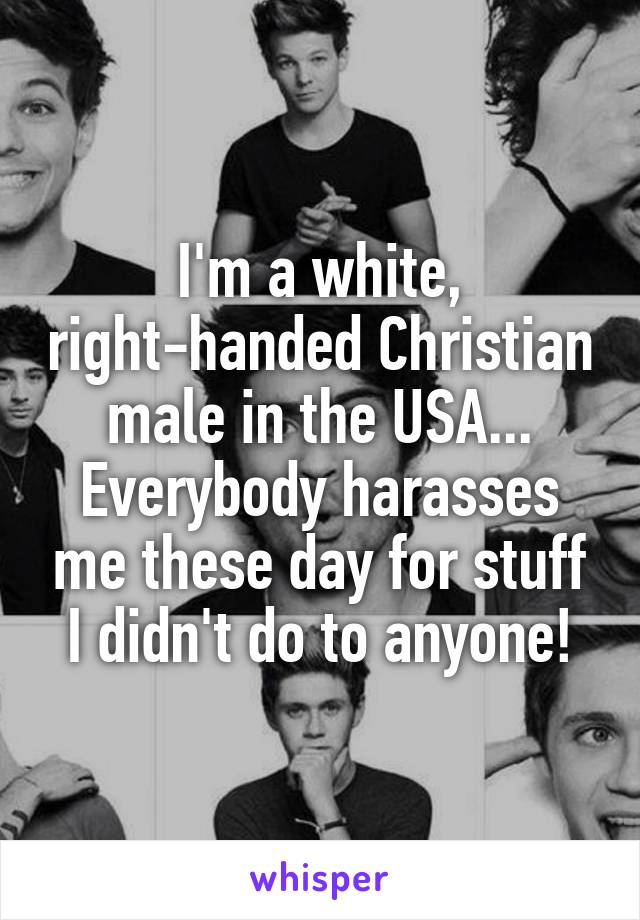 I'm a white, right-handed Christian male in the USA...
Everybody harasses me these day for stuff I didn't do to anyone!