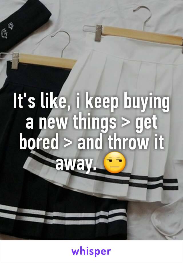 It's like, i keep buying a new things > get bored > and throw it away. 😒