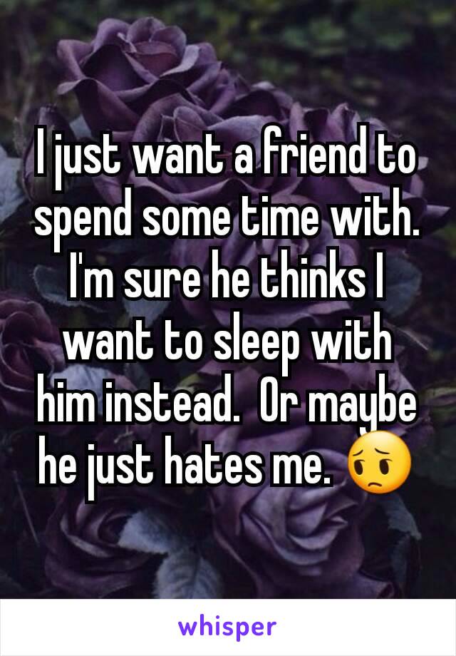 I just want a friend to spend some time with. I'm sure he thinks I want to sleep with him instead.  Or maybe he just hates me. 😔