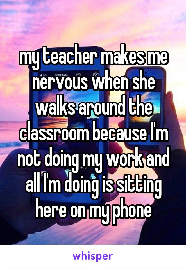 my teacher makes me nervous when she walks around the classroom because I'm not doing my work and all I'm doing is sitting here on my phone