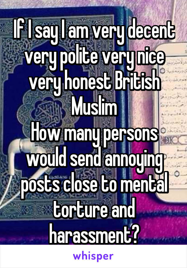 If I say I am very decent very polite very nice very honest British Muslim
How many persons would send annoying posts close to mental torture and harassment?