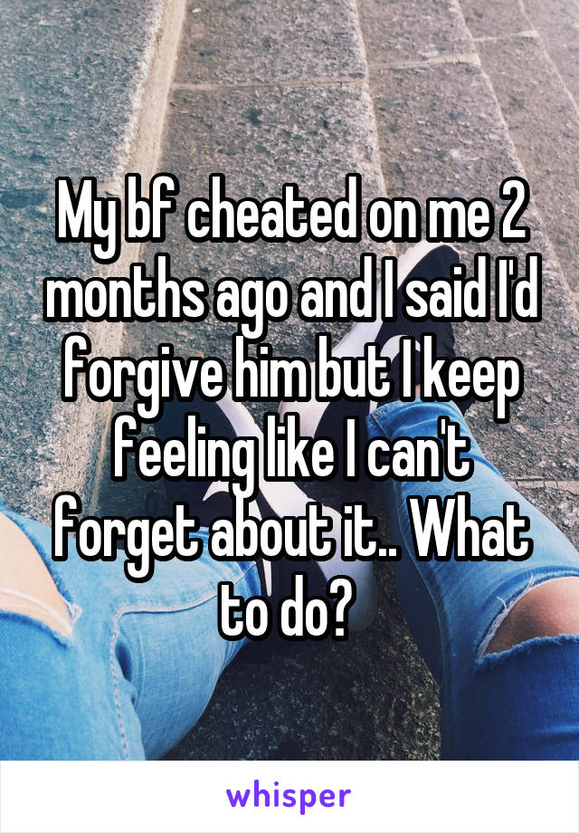 My bf cheated on me 2 months ago and I said I'd forgive him but I keep feeling like I can't forget about it.. What to do? 