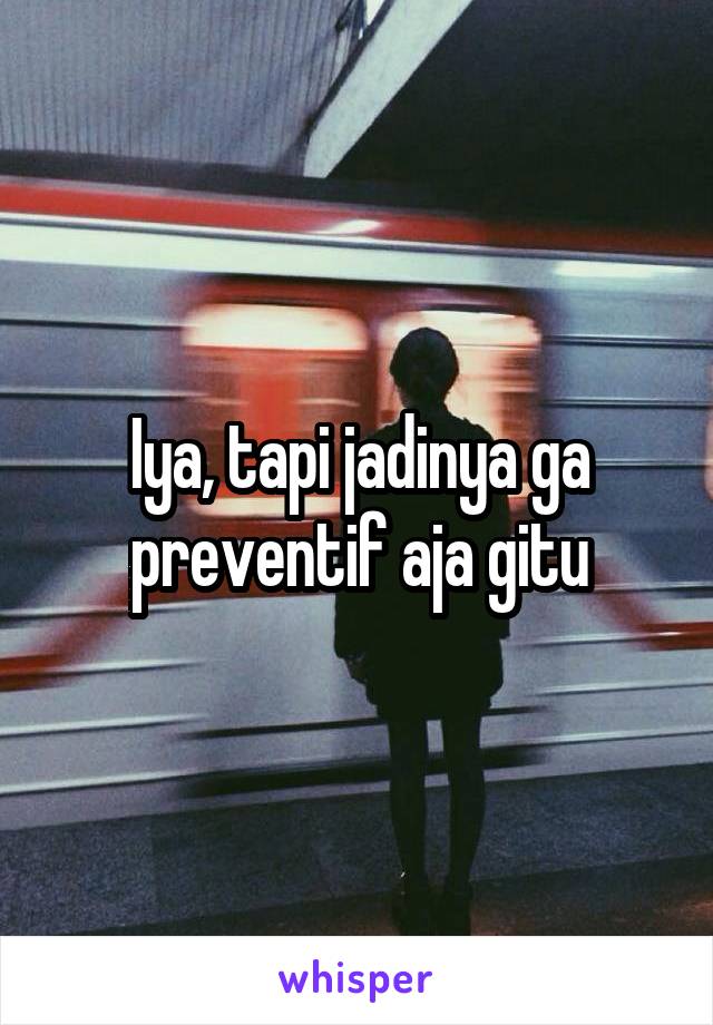 Iya, tapi jadinya ga preventif aja gitu