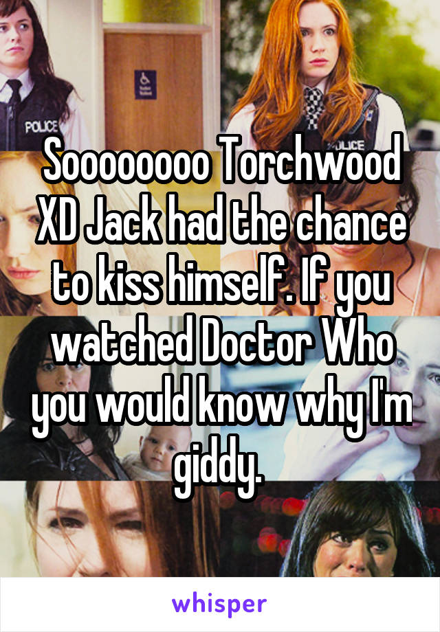 Soooooooo Torchwood XD Jack had the chance to kiss himself. If you watched Doctor Who you would know why I'm giddy. 