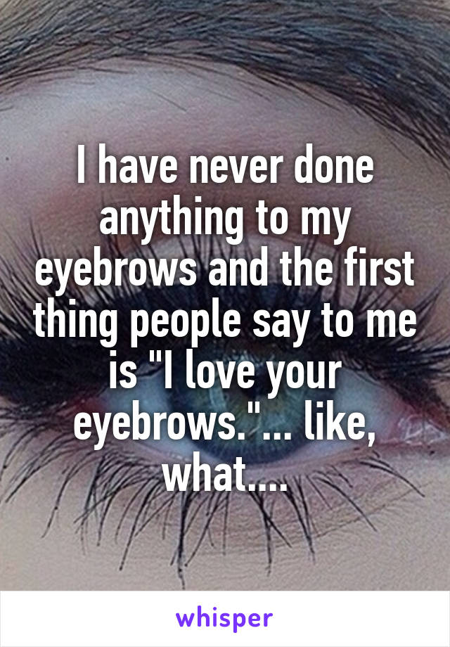 I have never done anything to my eyebrows and the first thing people say to me is "I love your eyebrows."... like, what....