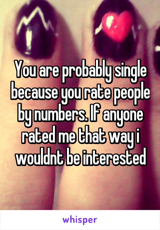 You are probably single because you rate people by numbers. If anyone rated me that way i wouldnt be interested