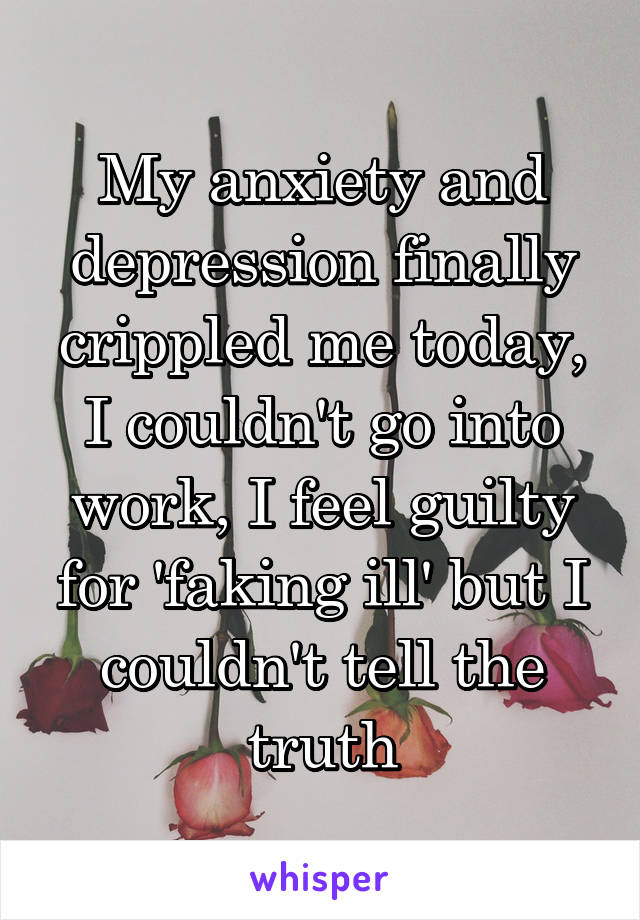 My anxiety and depression finally crippled me today, I couldn't go into work, I feel guilty for 'faking ill' but I couldn't tell the truth