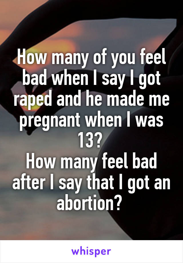 How many of you feel bad when I say I got raped and he made me pregnant when I was 13? 
How many feel bad after I say that I got an abortion? 