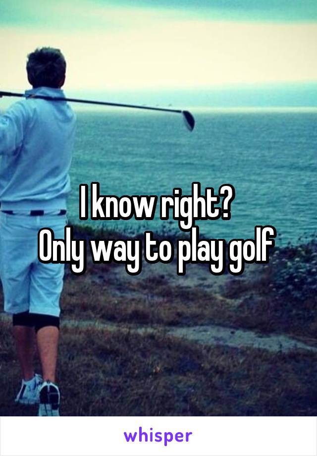 I know right? 
Only way to play golf 