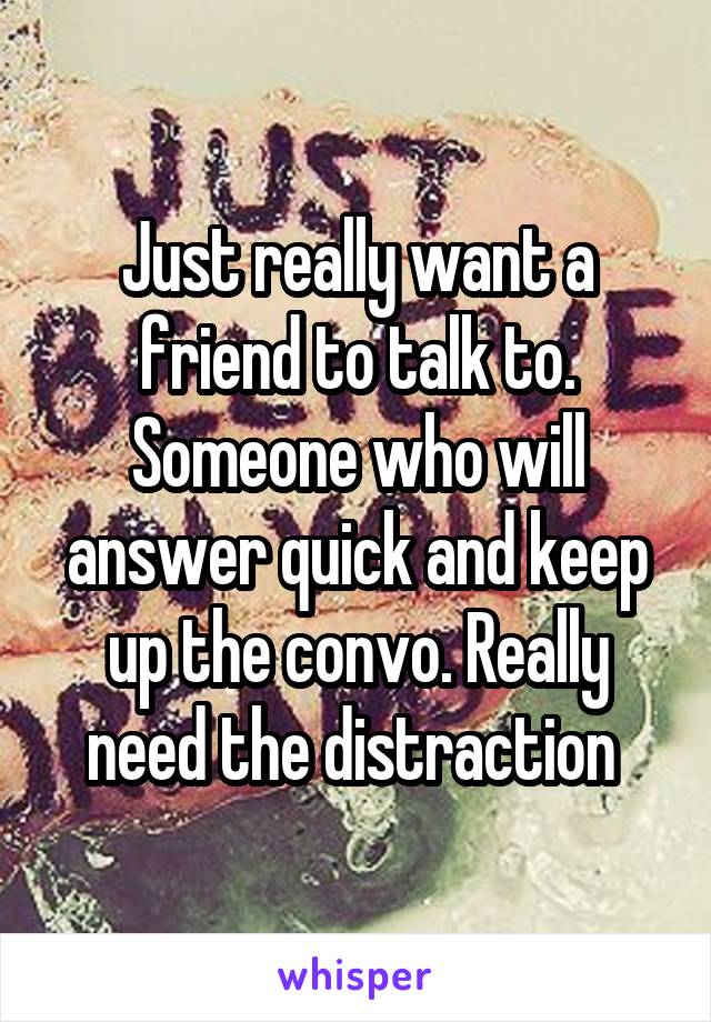 Just really want a friend to talk to. Someone who will answer quick and keep up the convo. Really need the distraction 