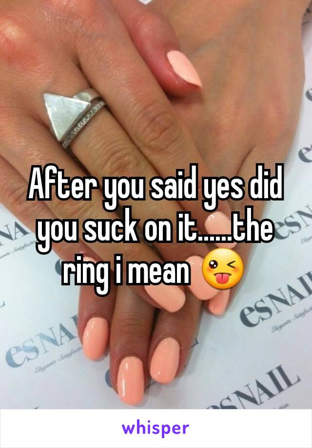 After you said yes did you suck on it......the ring i mean 😜