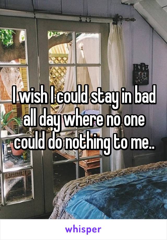 I wish I could stay in bad all day where no one could do nothing to me..