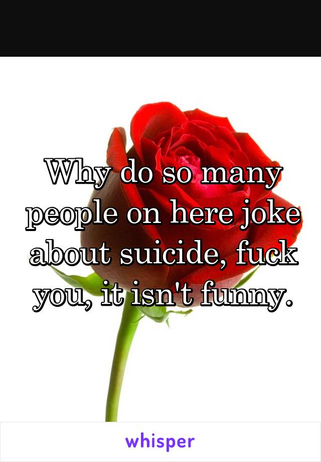 Why do so many people on here joke about suicide, fuck you, it isn't funny.