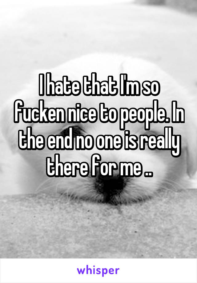 I hate that I'm so fucken nice to people. In the end no one is really there for me ..
