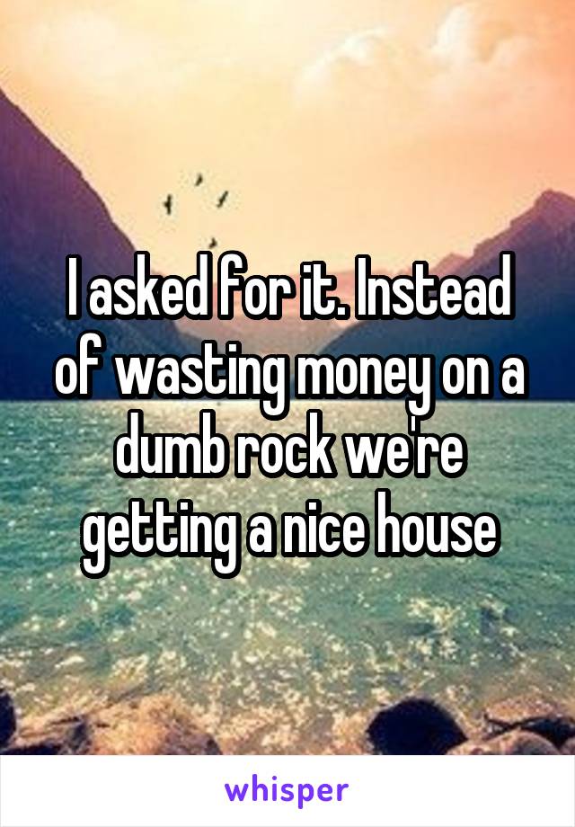 I asked for it. Instead of wasting money on a dumb rock we're getting a nice house