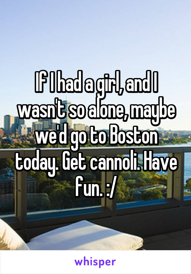 If I had a girl, and I wasn't so alone, maybe we'd go to Boston today. Get cannoli. Have fun. :/