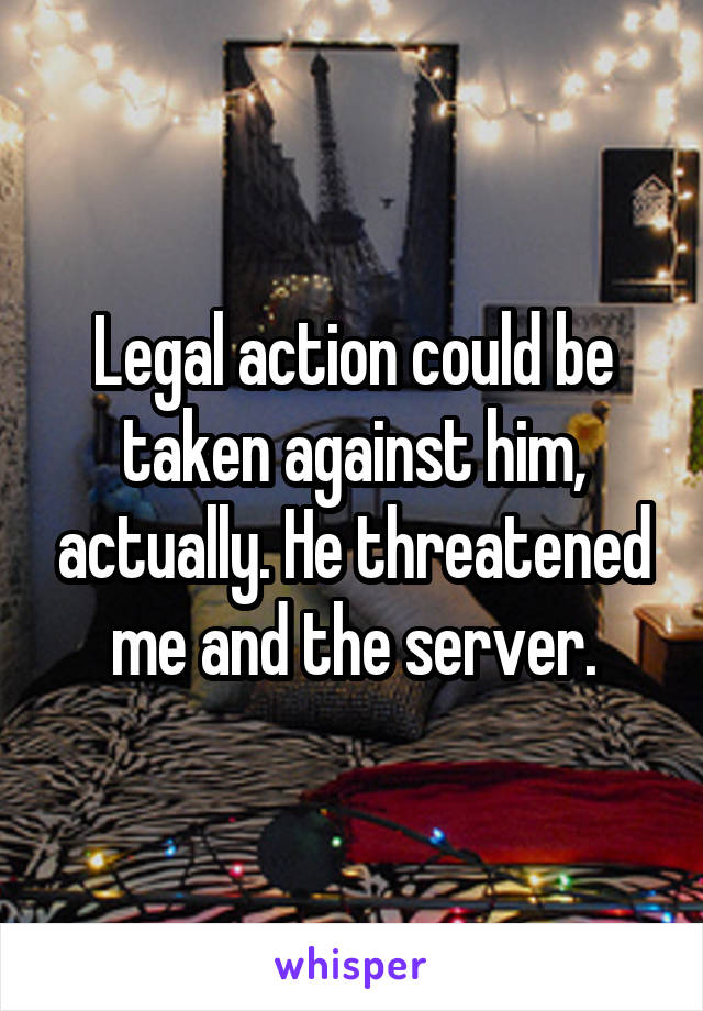 Legal action could be taken against him, actually. He threatened me and the server.