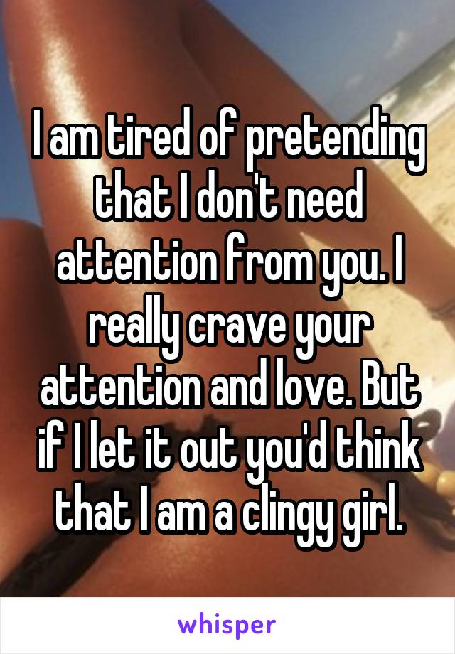 I am tired of pretending that I don't need attention from you. I really crave your attention and love. But if I let it out you'd think that I am a clingy girl.