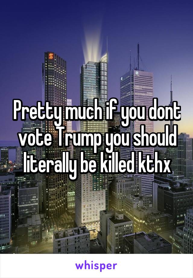 Pretty much if you dont vote Trump you should literally be killed kthx