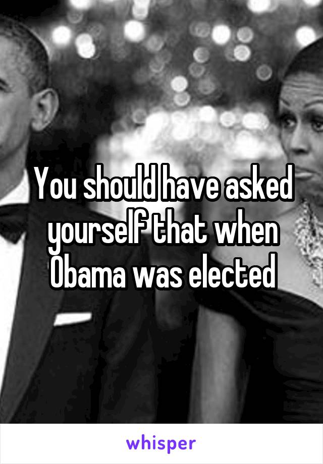 You should have asked yourself that when Obama was elected