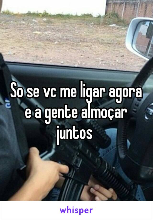 So se vc me ligar agora e a gente almoçar juntos 