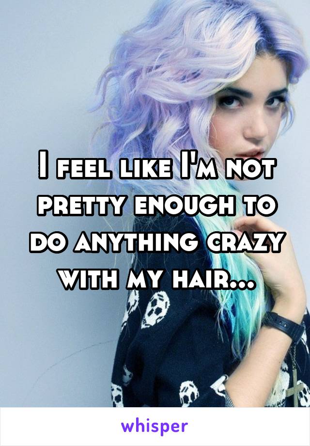 I feel like I'm not pretty enough to do anything crazy with my hair...