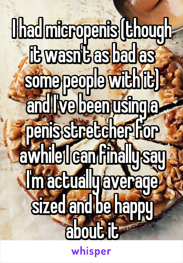 I had micropenis (though it wasn't as bad as some people with it) and I've been using a penis stretcher for awhile I can finally say I'm actually average sized and be happy about it