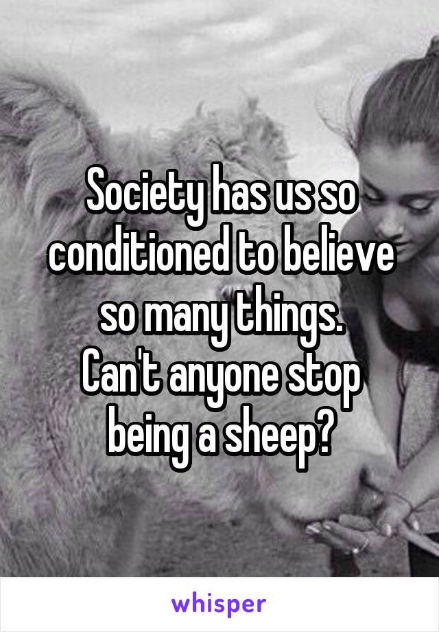 Society has us so conditioned to believe so many things.
Can't anyone stop being a sheep?