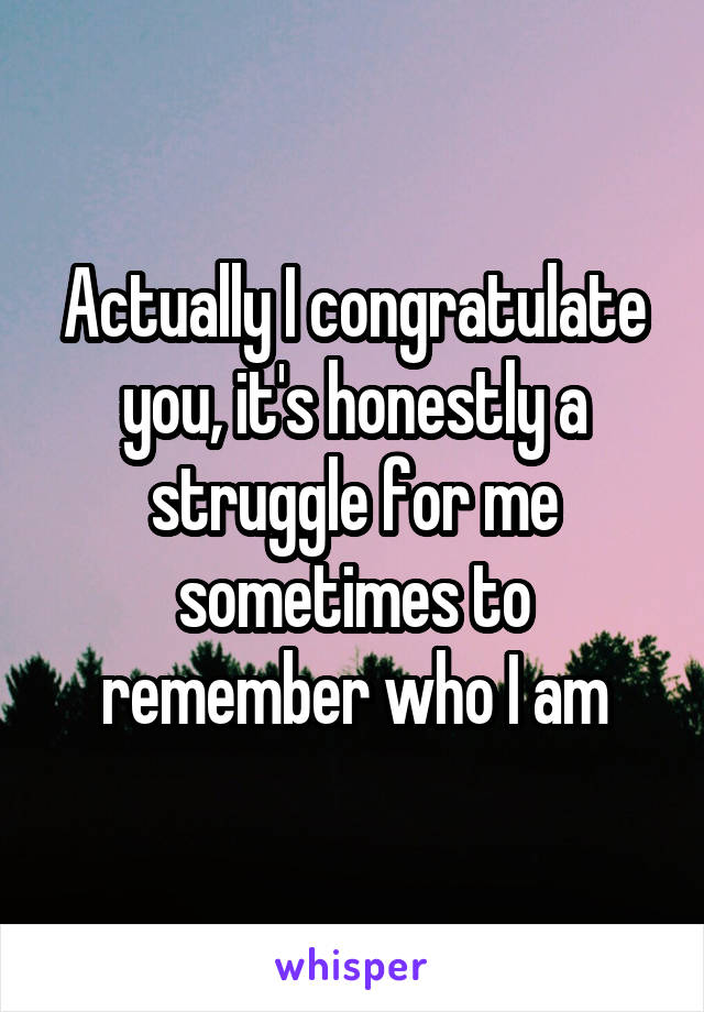 Actually I congratulate you, it's honestly a struggle for me sometimes to remember who I am