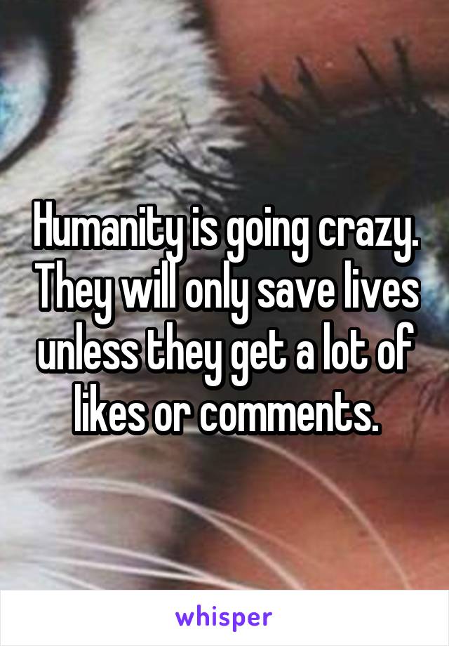 Humanity is going crazy. They will only save lives unless they get a lot of likes or comments.