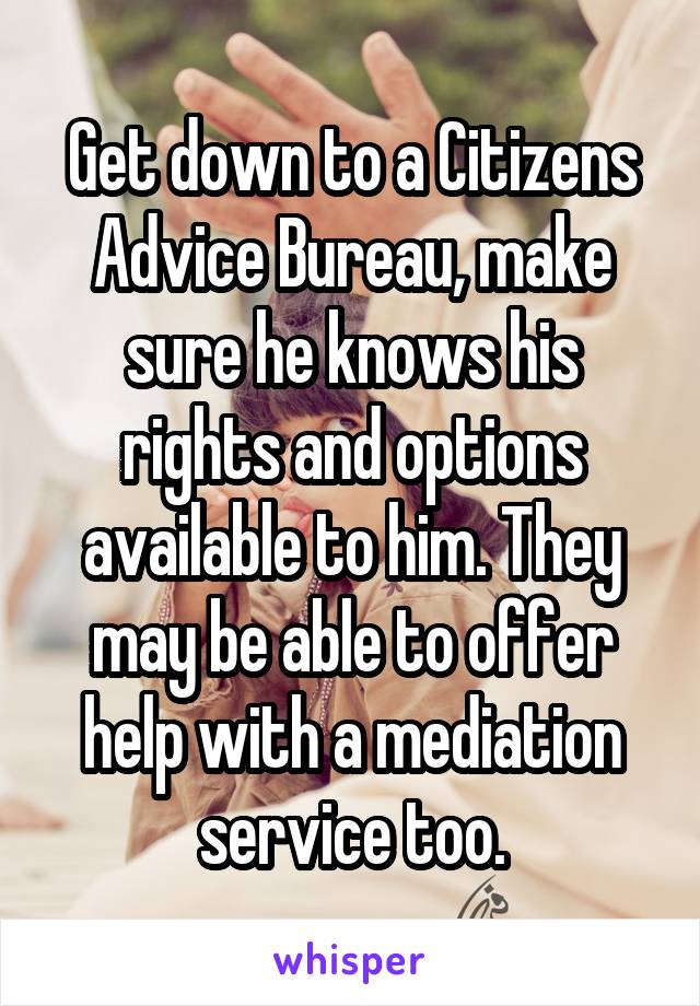 Get down to a Citizens Advice Bureau, make sure he knows his rights and options available to him. They may be able to offer help with a mediation service too.