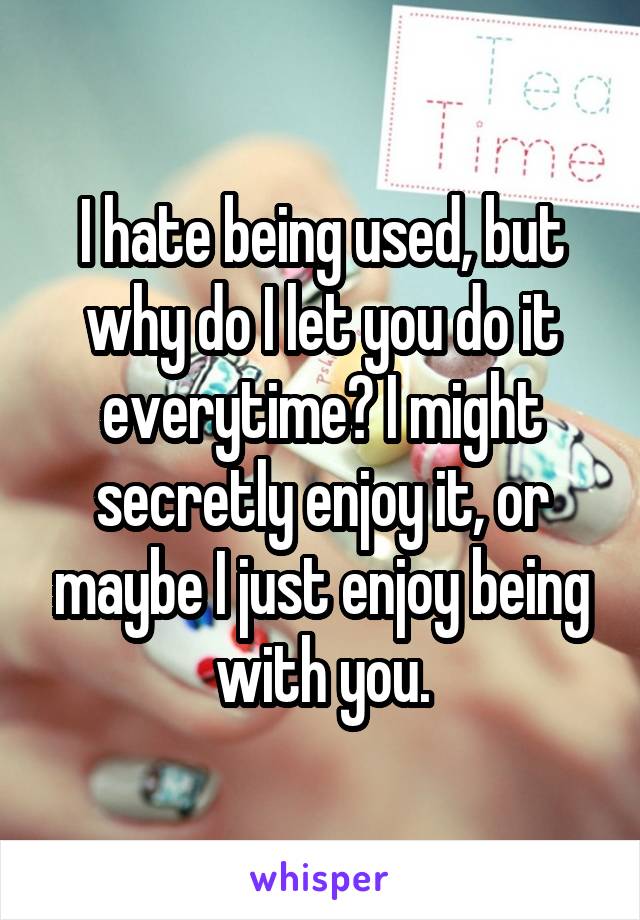 I hate being used, but why do I let you do it everytime? I might secretly enjoy it, or maybe I just enjoy being with you.