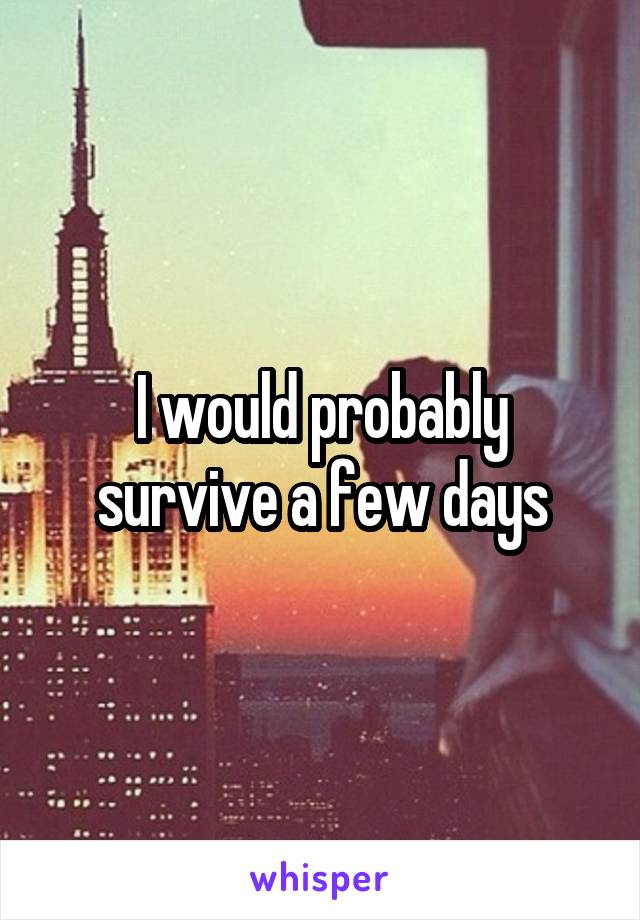 I would probably survive a few days