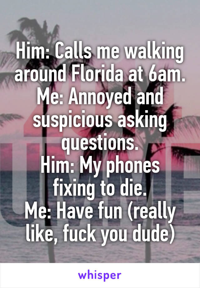 Him: Calls me walking around Florida at 6am. Me: Annoyed and suspicious asking questions.
Him: My phones fixing to die.
Me: Have fun (really like, fuck you dude)