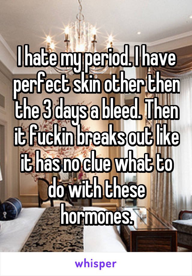 I hate my period. I have perfect skin other then the 3 days a bleed. Then it fuckin breaks out like it has no clue what to do with these hormones.