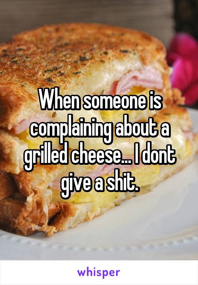 When someone is complaining about a grilled cheese... I dont give a shit.