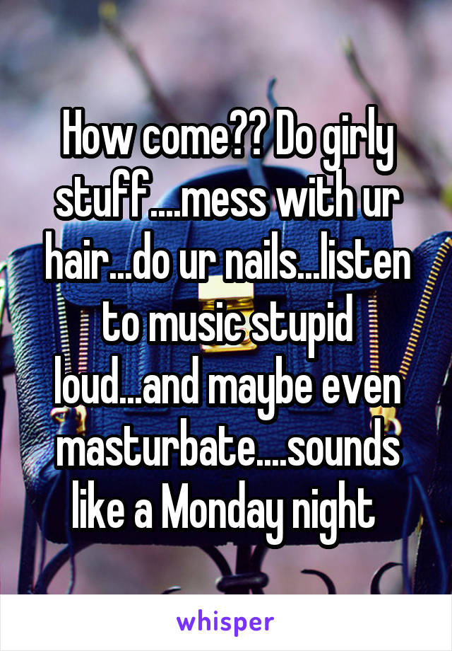 How come?? Do girly stuff....mess with ur hair...do ur nails...listen to music stupid loud...and maybe even masturbate....sounds like a Monday night 