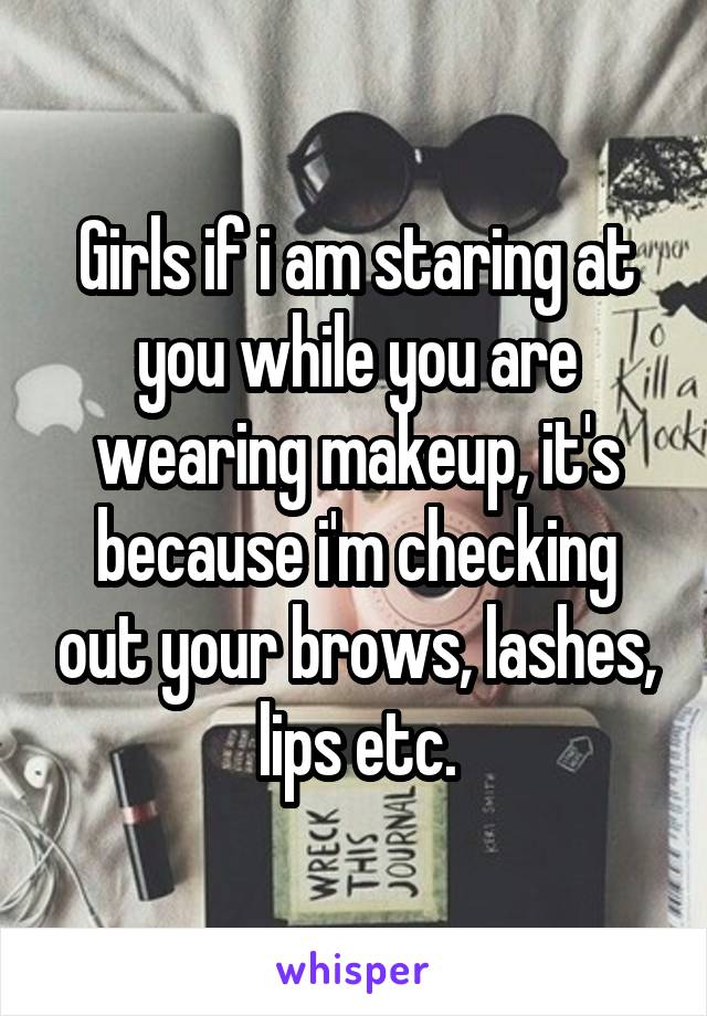 Girls if i am staring at you while you are wearing makeup, it's because i'm checking out your brows, lashes, lips etc.