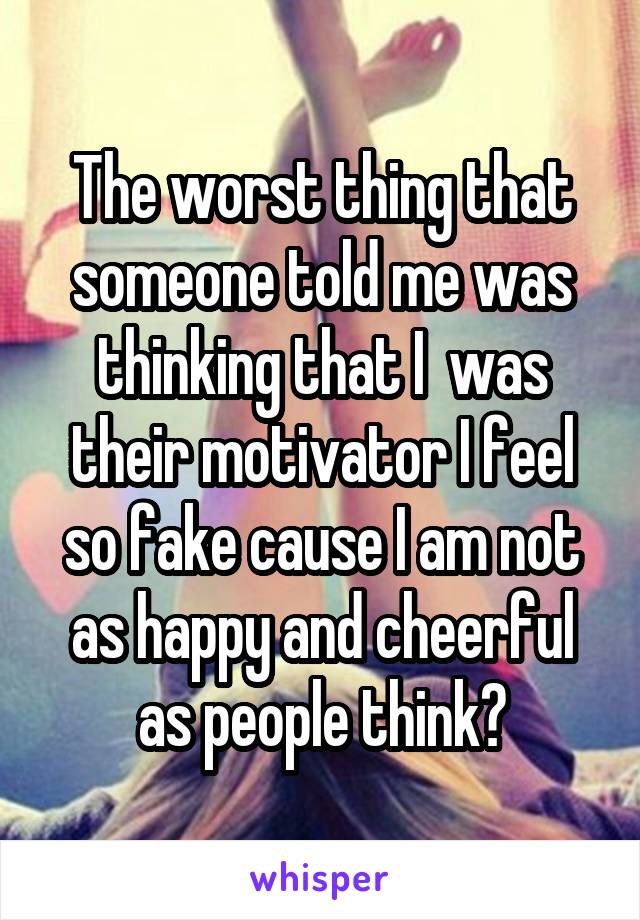 The worst thing that someone told me was thinking that I  was their motivator I feel so fake cause I am not as happy and cheerful as people think😞