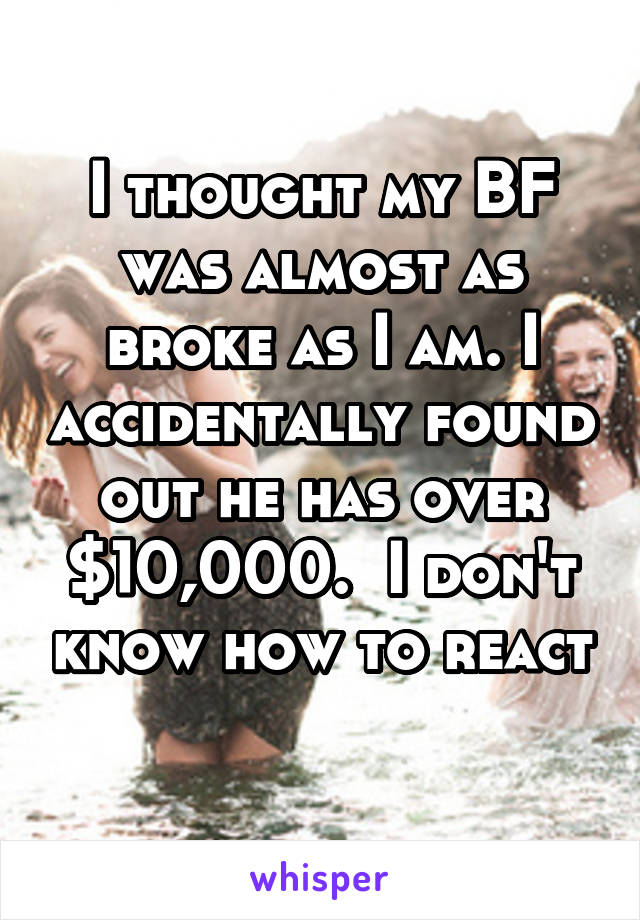 I thought my BF was almost as broke as I am. I accidentally found out he has over $10,000.  I don't know how to react 