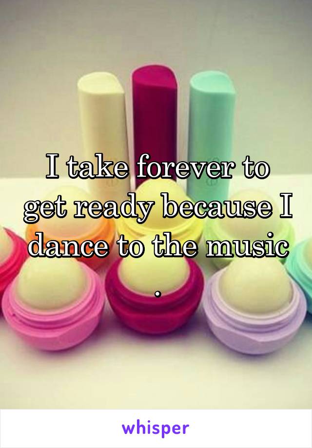 I take forever to get ready because I dance to the music .