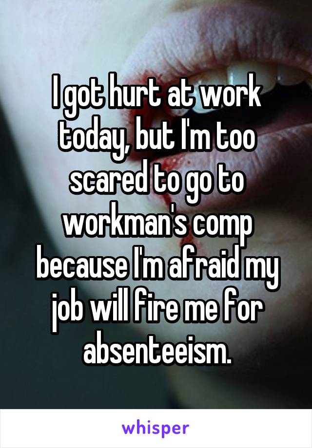 I got hurt at work today, but I'm too scared to go to workman's comp because I'm afraid my job will fire me for absenteeism.