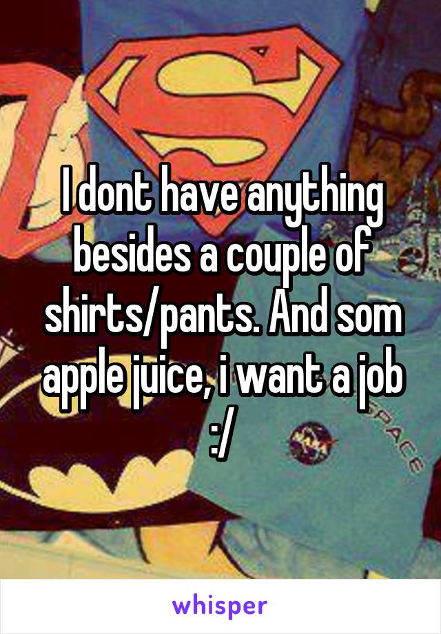 I dont have anything besides a couple of shirts/pants. And som apple juice, i want a job :/