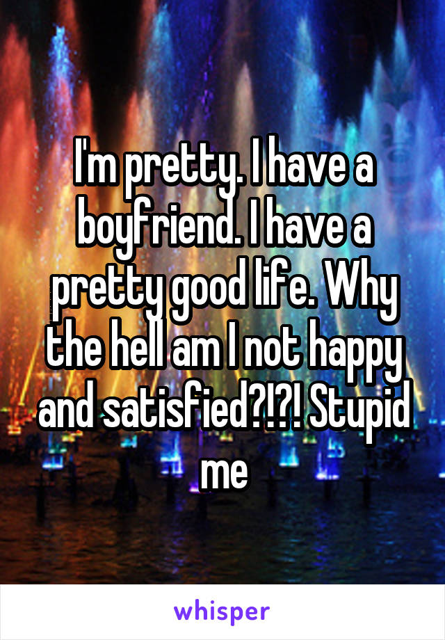 I'm pretty. I have a boyfriend. I have a pretty good life. Why the hell am I not happy and satisfied?!?! Stupid me