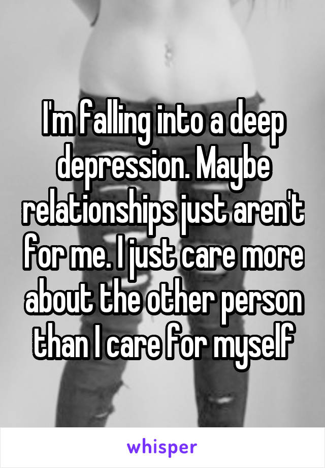 I'm falling into a deep depression. Maybe relationships just aren't for me. I just care more about the other person than I care for myself