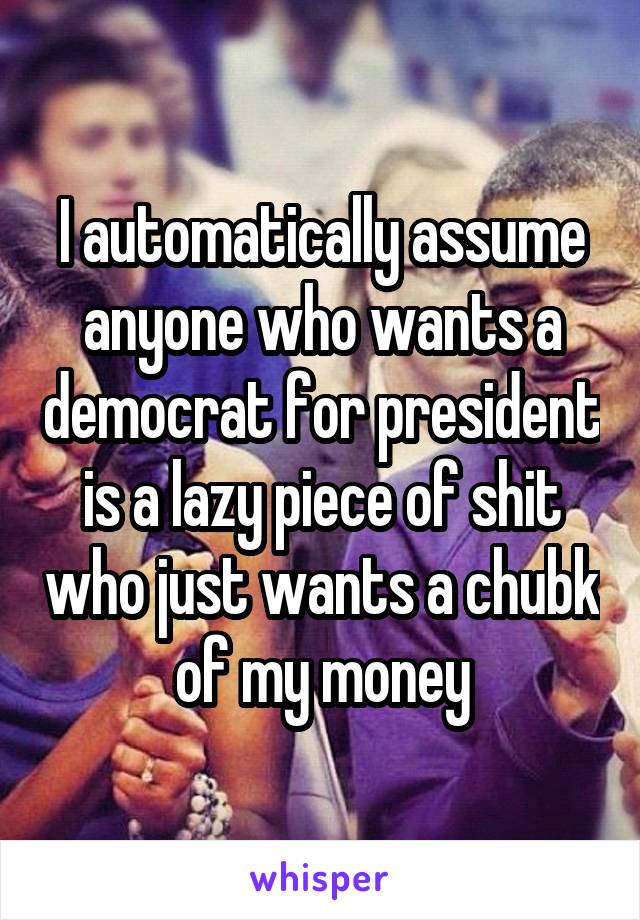 I automatically assume anyone who wants a democrat for president is a lazy piece of shit who just wants a chubk of my money